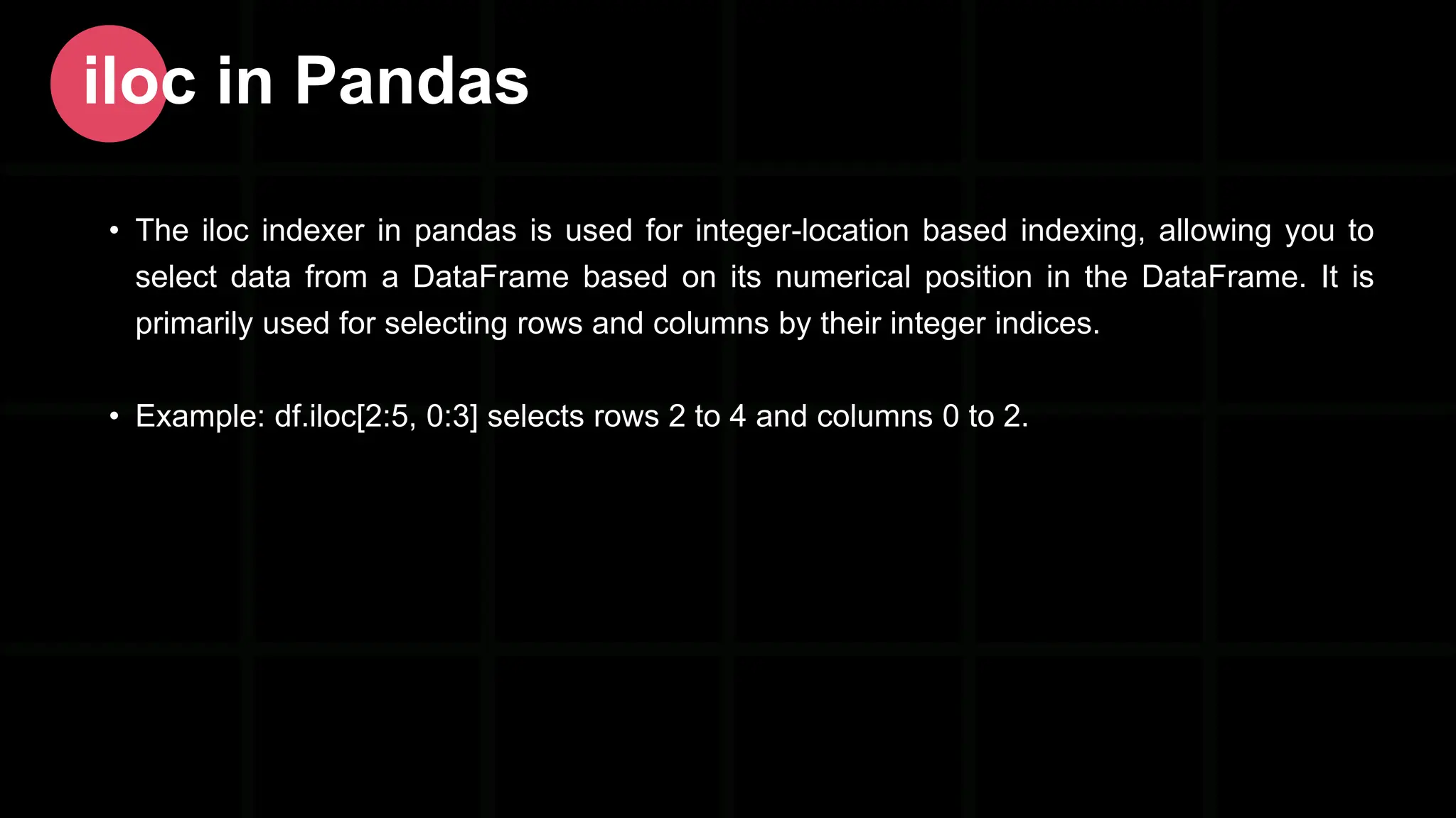 • The iloc indexer in pandas is used for integer-location based indexing, allowing you to select data from a DataFrame based on its numerical position in the DataFrame. It is primarily used for selecting rows and columns by their integer indices. • Example: df.iloc[2:5, 0:3] selects rows 2 to 4 and columns 0 to 2. iloc in Pandas 
