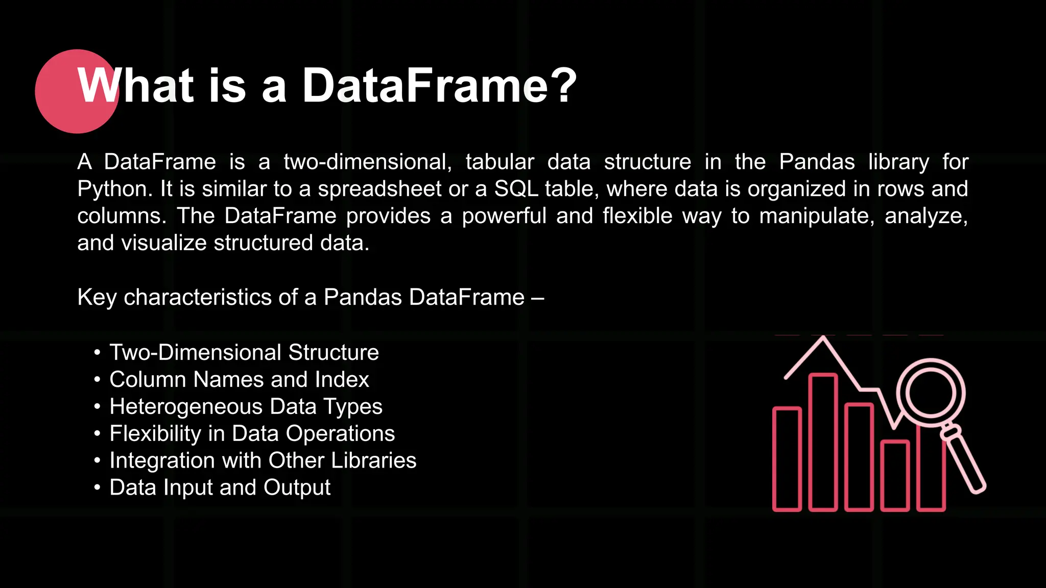 What is a DataFrame? A DataFrame is a two-dimensional, tabular data structure in the Pandas library for Python. It is similar to a spreadsheet or a SQL table, where data is organized in rows and columns. The DataFrame provides a powerful and flexible way to manipulate, analyze, and visualize structured data. Key characteristics of a Pandas DataFrame – • Two-Dimensional Structure • Column Names and Index • Heterogeneous Data Types • Flexibility in Data Operations • Integration with Other Libraries • Data Input and Output 