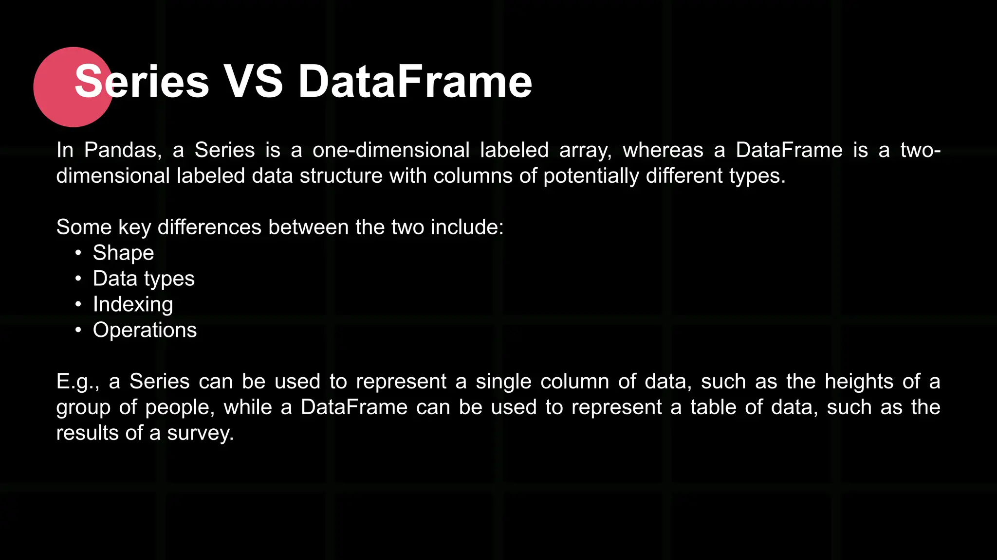Series VS DataFrame In Pandas, a Series is a one-dimensional labeled array, whereas a DataFrame is a two- dimensional labeled data structure with columns of potentially different types. Some key differences between the two include: • Shape • Data types • Indexing • Operations E.g., a Series can be used to represent a single column of data, such as the heights of a group of people, while a DataFrame can be used to represent a table of data, such as the results of a survey. 