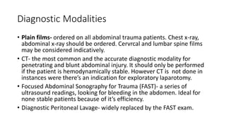 Diagnostic Modalities
• Plain films- ordered on all abdominal trauma patients. Chest x-ray,
abdominal x-ray should be ordered. Cervrcal and lumbar spine films
may be considered indicatively.
• CT- the most common and the accurate diagnostic modality for
penetrating and blunt abdominal injury. It should only be performed
if the patient is hemodynamically stable. However CT is not done in
instances were there’s an indication for exploratory laparotomy.
• Focused Abdominal Sonography for Trauma (FAST)- a series of
ultrasound readings, looking for bleeding in the abdomen. Ideal for
none stable patients because of it’s efficiency.
• Diagnostic Peritoneal Lavage- widely replaced by the FAST exam.
 