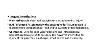 Imaging Investigations
• Plain radiograph: chest radiograph check intraabdominal injury.
• (FAST) Focused Assessment with Sonography for Trauma: used to
diagnose free intraperitoneal fluid and to evaluate organ hematoma.
• CT imaging: used for solid visceral lesions and intraperitoneal
hemorrhage because of its accuracy. It is however, insensitive for
injury of the pancreas, diaphragm, small bowel, and mesentery.
 