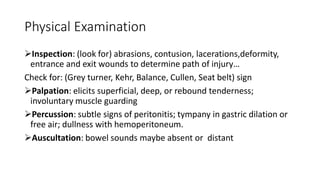 Physical Examination
Inspection: (look for) abrasions, contusion, lacerations,deformity,
entrance and exit wounds to determine path of injury…
Check for: (Grey turner, Kehr, Balance, Cullen, Seat belt) sign
Palpation: elicits superficial, deep, or rebound tenderness;
involuntary muscle guarding
Percussion: subtle signs of peritonitis; tympany in gastric dilation or
free air; dullness with hemoperitoneum.
Auscultation: bowel sounds maybe absent or distant
 