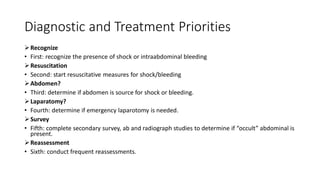 Diagnostic and Treatment Priorities
Recognize
• First: recognize the presence of shock or intraabdominal bleeding
Resuscitation
• Second: start resuscitative measures for shock/bleeding
Abdomen?
• Third: determine if abdomen is source for shock or bleeding.
Laparatomy?
• Fourth: determine if emergency laparotomy is needed.
Survey
• Fifth: complete secondary survey, ab and radiograph studies to determine if “occult” abdominal is
present.
Reassessment
• Sixth: conduct frequent reassessments.
 