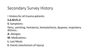 Secondary Survey History
• History for all trauma patients:
S.A.M.P.L.E
S: Symptoms:
Pains, vomiting, hematuria, hematochezia, dyspnea, respiratory
distress…
A: Allergies
M: Medications:
L: Last Meals
E: Events (mechanism of injury)
 