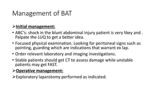 Management of BAT
Initial management:
• ABC’s: shock in the blunt abdominal injury patient is very likey and .
Palpate the LUQ to get a better idea.
• Focused physical examination. Looking for peritoneal signs such as
pointing, guarding which are indications that warrant ex lap.
• Order relevant laboratory and imaging investigations.
• Stable patients should get CT to assess damage while unstable
patients may get FAST.
Operative management:
Exploratory laparotomy performed as indicated.
 