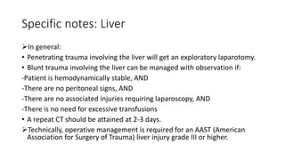 Specific notes: Liver
In general:
• Penetrating trauma involving the liver will get an exploratory laparotomy.
• Blunt trauma involving the liver can be managed with observation if:
-Patient is hemodynamically stable, AND
-There are no peritoneal signs, AND
-There are no associated injuries requiring laparoscopy, AND
-There is no need for excessive transfusions
• A repeat CT should be attained at 2-3 days.
Technically, operative management is required for an AAST (American
Association for Surgery of Trauma) liver injury grade III or higher.
 