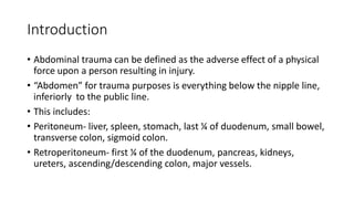 Introduction
• Abdominal trauma can be defined as the adverse effect of a physical
force upon a person resulting in injury.
• “Abdomen” for trauma purposes is everything below the nipple line,
inferiorly to the public line.
• This includes:
• Peritoneum- liver, spleen, stomach, last ¼ of duodenum, small bowel,
transverse colon, sigmoid colon.
• Retroperitoneum- first ¼ of the duodenum, pancreas, kidneys,
ureters, ascending/descending colon, major vessels.
 
