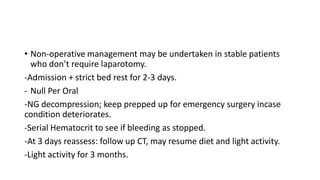 • Non-operative management may be undertaken in stable patients
who don’t require laparotomy.
-Admission + strict bed rest for 2-3 days.
- Null Per Oral
-NG decompression; keep prepped up for emergency surgery incase
condition deteriorates.
-Serial Hematocrit to see if bleeding as stopped.
-At 3 days reassess: follow up CT, may resume diet and light activity.
-Light activity for 3 months.
 