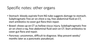 Specific notes: other organs
• Stomach: bloody aspirate from NG tube suggests damage to stomach.
Subphragmatic free air on chest x-ray, free abdominal fluid on CT,
start antibiotics to cover gut flora then repair.
• Bowel: shows up on CT as hollow viscus injury. Subdiaphragmatic free
air on chest x-ray, free abdominal fluid seen on CT. Start antibiotics to
cover gut flora and repair.
• Pancreas: uncommon, difficult to diagnose. May present weeks/
months later as a pancreatic pseudocyst.
 