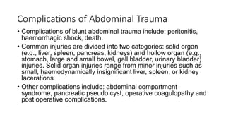 Complications of Abdominal Trauma
• Complications of blunt abdominal trauma include: peritonitis,
haemorrhagic shock, death.
• Common injuries are divided into two categories: solid organ
(e.g., liver, spleen, pancreas, kidneys) and hollow organ (e.g.,
stomach, large and small bowel, gall bladder, urinary bladder)
injuries. Solid organ injuries range from minor injuries such as
small, haemodynamically insignificant liver, spleen, or kidney
lacerations
• Other complications include: abdominal compartment
syndrome, pancreatic pseudo cyst, operative coagulopathy and
post operative complications.
 
