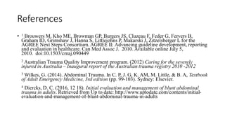 References
• 1 Brouwers M, Kho ME, Browman GP, Burgers JS, Cluzeau F, Feder G, Fervers B,
Graham ID, Grimshaw J, Hanna S, Littlejohns P, Makarski J, Zitzelsberger L for the
AGREE Next Steps Consortium. AGREE II: Advancing guideline development, reporting
and evaluation in healthcare. Can Med Assoc J. 2010. Available online July 5,
2010. doi:10.1503/cmaj.090449
2 Australian Trauma Quality Improvement program. (2012) Caring for the severely
injured in Australia – Inaugural report of the Australian trauma registry 2010 -2012
3 Wilkes, G. (2014). Abdominal Trauma. In C. P, J. G, K. AM, M. Little, & B. A, Textbook
of Adult Emergency Medicine, 3rd edition (pp. 99-103). Sydney: Elsevier.
4 Diercks, D. C. (2016, 12 18). Initial evaluation and management of blunt abdominal
trauma in adults. Retrieved from Up to date: http://www.uptodate.com/contents/initial-
evaluation-and-management-of-blunt-abdominal-trauma-in-adults
 