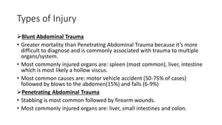 Types of Injury
Blunt Abdominal Trauma
• Greater mortality than Penetrating Abdominal Trauma because it’s more
difficult to diagnose and is commonly associated with trauma to multiple
organs/system.
• Most commonly injured organs are: spleen (most common), liver, intestine
which is most likely a hollow viscus.
• Most common causes are: motor vehicle accident (50-75% of cases)
followed by blows to the abdomen(15%) and falls (6-9%)
Penetrating Abdominal Trauma
• Stabbing is most common followed by firearm wounds.
• Most commonly injured organs are: liver, small intestines and colon.
 