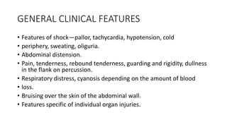 GENERAL CLINICAL FEATURES
• Features of shock—pallor, tachycardia, hypotension, cold
• periphery, sweating, oliguria.
• Abdominal distension.
• Pain, tenderness, rebound tenderness, guarding and rigidity, dullness
in the flank on percussion.
• Respiratory distress, cyanosis depending on the amount of blood
• loss.
• Bruising over the skin of the abdominal wall.
• Features specific of individual organ injuries.
 