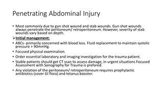 Penetrating Abdominal Injury
• Most commonly due to gun shot wound and stab wounds. Gun shot wounds
always penetrate the peritoneum/ retroperitoneum. However, severity of stab
wounds vary based on depth.
Initial management:
• ABCs- primarily concerned with blood loss. Fluid replacement to maintain systolic
pressure > 90mmHg.
• Focused physical examination.
• Order essential laboratory and imaging investigation for the trauma patient.
• Stable patients should get CT scan to assess damage, in urgent situations Focused
Assessment with Sonography for Trauma is prefared.
• Any violation of the peritoneum/ retroperitoneum requires prophylactic
antibiotics (cover GI flora) and tetanus booster.
 