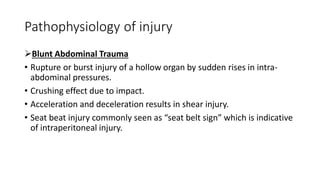 Pathophysiology of injury
Blunt Abdominal Trauma
• Rupture or burst injury of a hollow organ by sudden rises in intra-
abdominal pressures.
• Crushing effect due to impact.
• Acceleration and deceleration results in shear injury.
• Seat beat injury commonly seen as “seat belt sign” which is indicative
of intraperitoneal injury.
 
