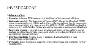 INVESTIGATIONS
Laboratory Tests
• Hematocrit- below 30% increases the likelihood of intraabdominal injury.
• Leukocyte count- In Blunt Abdominal Trauma (BAT), the white blood cell (WBC)
count is nonspecific and of little value. Catecholamine release due to trauma can
cause demargination and may elevate the WBC to 12,000 to 20,000/mm3 with a
moderate left shift. Solid or hollow viscus injury can cause comparable elevations
• Pancreatic enzymes- Normal serum amylase and lipase concentrations cannot
exclude significant pancreatic injury. And while elevated concentrated raise the
possibility of pancreatic injury.
• Liver function tests- hepatic injury is associated with elevations in liver
transaminase concentrations.
• Urinalysis- Gross hematuria suggests serious renal injury and mandates further
investigation.
 