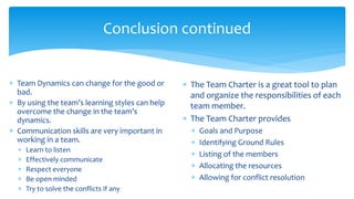 Conclusion continued
 Team Dynamics can change for the good or
bad.
 By using the team’s learning styles can help
overcome the change in the team’s
dynamics.
 Communication skills are very important in
working in a team.
 Learn to listen
 Effectively communicate
 Respect everyone
 Be open minded
 Try to solve the conflicts if any
 The Team Charter is a great tool to plan
and organize the responsibilities of each
team member.
 The Team Charter provides
 Goals and Purpose
 Identifying Ground Rules
 Listing of the members
 Allocating the resources
 Allowing for conflict resolution
 