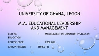 UNIVERSITY OF GHANA, LEGON
M.A. EDUCATIONAL LEADERSHIP
AND MANAGEMENT
COURSE : MANAGEMENT INFORMATION SYSTEMS IN
EDUCATION
COURSE CODE : EDSL 605
GROUP NUMBER : THREE (3)
 