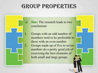 Group Properties


Size: The research leads to two
conclusions

1.

Groups with an odd number of
members tend to be preferable to
those with an even number.
Groups made up of five to seven
numbers do a pretty good job of
exercising the best elements of
both small and large groups.

2.

 