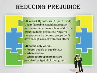 Reducing Prejudice
Contact Hypothesis (Allport, 1954)
Under favorable conditions, regular
interaction between members of different
groups reduces prejudice. (Negative
stereotypes arise because groups don’t
have enough contact with each other)
Contact only works…
– Among people of equal status
– When positive
– When outgroup members are
perceived as typical of their group

 