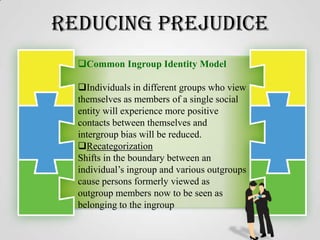 Reducing Prejudice
Common Ingroup Identity Model
Individuals in different groups who view
themselves as members of a single social
entity will experience more positive
contacts between themselves and
intergroup bias will be reduced.
Recategorization
Shifts in the boundary between an
individual’s ingroup and various outgroups
cause persons formerly viewed as
outgroup members now to be seen as
belonging to the ingroup

 