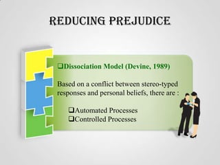Reducing Prejudice

Dissociation Model (Devine, 1989)
Based on a conflict between stereo-typed
responses and personal beliefs, there are :
Automated Processes
Controlled Processes

 