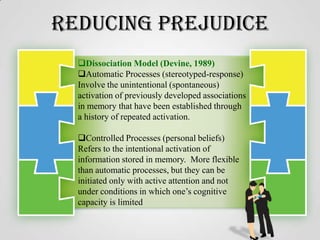 Reducing Prejudice
Dissociation Model (Devine, 1989)
Automatic Processes (stereotyped-response)
Involve the unintentional (spontaneous)
activation of previously developed associations
in memory that have been established through
a history of repeated activation.

Controlled Processes (personal beliefs)
Refers to the intentional activation of
information stored in memory. More flexible
than automatic processes, but they can be
initiated only with active attention and not
under conditions in which one’s cognitive
capacity is limited

 