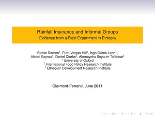 Rainfall Insurance and Informal Groups
     Evidence from a Field Experiment in Ethiopia


    Stefan Dercon1 , Ruth Vargas Hill2 , Ingo Outes-Leon1 ,
Alebel Bayrou3 , Daniel Clarke1 , Alemayehu Seyoum Taffesse2
                     1 University of Oxford
        2 International Food Policy Research Institute
         3 Ethiopian Development Research Institute




             Clermont-Ferrand, June 2011
 