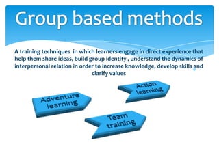 A training techniques in which learners engage in direct experience that
help them share ideas, build group identity , understand the dynamics of
interpersonal relation in order to increase knowledge, develop skills and
                              clarify values
 