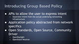 Introducing Group Based Policy 
● APIs to allow the user to express intent 
○ Separates intent from the actual underlying networking 
infrastructure 
● Application policy abstracted from network 
specifics 
● Open Standards, Open Source, Community 
Driver 
○ OpenDaylight 
○ OpenStack Neutron 
 