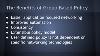 The Benefits of Group Based Policy 
● Easier application focused networking 
● Improved automation 
● Consistency 
● Extensible policy model 
● User defined policy is not dependent on 
specific networking technologies 
 