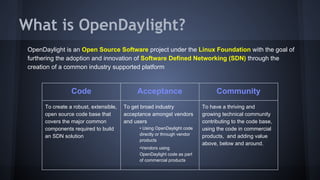 What is OpenDaylight? 
OpenDaylight is an Open Source Software project under the Linux Foundation with the goal of 
furthering the adoption and innovation of Software Defined Networking (SDN) through the 
creation of a common industry supported platform 
Code Acceptance Community 
To create a robust, extensible, 
open source code base that 
covers the major common 
components required to build 
an SDN solution 
To get broad industry 
acceptance amongst vendors 
and users 
• Using OpenDaylight code 
directly or through vendor 
products 
•Vendors using 
OpenDaylight code as part 
of commercial products 
To have a thriving and 
growing technical community 
contributing to the code base, 
using the code in commercial 
products, and adding value 
above, below and around. 
 