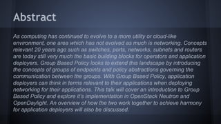 Abstract 
As computing has continued to evolve to a more utility or cloud-like 
environment, one area which has not evolved as much is networking. Concepts 
relevant 20 years ago such as switches, ports, networks, subnets and routers 
are today still very much the basic building blocks for operators and application 
deployers. Group Based Policy looks to extend this landscape by introducing 
the concepts of groups of endpoints and policy abstractions governing the 
communication between the groups. With Group Based Policy, application 
deployers can think in terms relevant to their applications when deploying 
networking for their applications. This talk will cover an introduction to Group 
Based Policy and explore it’s implementation in OpenStack Neutron and 
OpenDaylight. An overview of how the two work together to achieve harmony 
for application deployers will also be discussed. 
 