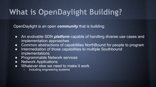 What is OpenDaylight Building? 
OpenDaylight is an open community that is building: 
● An evolvable SDN platform capable of handling diverse use cases and 
implementation approaches 
● Common abstractions of capabilities NorthBound for people to program 
● Intermediation of those capabilities to multiple Southbound 
implementations 
● Programmable Network services 
● Network Applications 
● Whatever else we need to make it work 
○ Including engineering systems 
 