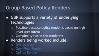 Group Based Policy Renders 
● GBP supports a variety of underlying 
technologies 
○ Possible because policy model is based on high 
level user intent 
○ Complexity lies in the renderers 
● Renders being worked include: 
○ OVS Overlay 
○ OpenFlow Render 
○ OpFlex Render 
 