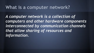 What is a computer network? 
A computer network is a collection of 
computers and other hardware components 
interconnected by communication channels 
that allow sharing of resources and 
information. 
 