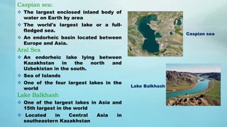 Caspian sea:
 The largest enclosed inland body of
water on Earth by area
 The world's largest lake or a full-
fledged sea.
 An endorheic basin located between
Europe and Asia.
Aral Sea
 An endorheic lake lying between
Kazakhstan in the north and
Uzbekistan in the south.
 Sea of Islands
 One of the four largest lakes in the
world
Lake Balkhash
 One of the largest lakes in Asia and
15th largest in the world
 Located in Central Asia in
southeastern Kazakhstan
Caspian sea
Lake Balkhash
 