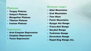 Plateaus:
 Turgay Plateau
 Ustyurt Plateau
 Mongolian Plateau
 Tibetan Plateau
 Iranian Plateau
Depressions:
 Aral–Caspian Depression
 Caspian Depression
 Turan Depression
Mountain ranges:
 Altai Mountains
 Ural Mountains
 Tien Shan
 Pamir Mountains
 Kyrgyz Ala Range
 Trans-Alai Range
 Sarykol Range
 Turkistan Range
 Zeravshan Range
 Kopet-Dag Range etc.
 