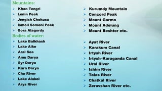 Mountains:
 Khan Tengri
 Lenin Peak
 Jengish Chokusu
 Ismoil Somoni Peak
 Gora Alagordy
Bodies of water:
 Lake Balkhash
 Lake Aike
 Aral Sea
 Amu Darya
 Syr Darya
 Kara Darya
 Chu River
 Lake Alakol
 Arys River
 Kurumdy Mountain
 Concord Peak
 Mount Garmo
 Mount Adelung
 Mount Beshtor etc.
 Ayat River
 Karakum Canal
 Irtysh River
 Irtysh–Karaganda Canal
 Ural River
 Ishim River
 Talas River
 Chatkal River
 Zeravshan River etc.
 