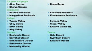 Canyons and gorges:
 Aksu Canyon
 Sharyn Canyon
Peninsulas:
 Buzachi Peninsula
 Mangyshlak Peninsula
Valleys:
 Turgay Valley
 Chuy Valley
 Emin Valley
 Alay Valley
Glaciers:
 Engilchek Glacier
 Sarychat Glacier
 Diakhandara Glacier
 Fedchenko Glacier
 Medvezhiy Glacier
 Boom Gorge
 Cheleken Peninsula
 Krasnovodsk Peninsula
 Fergana Valley
 Gissar Valley
 Khatlon Valley etc.
Deserts:
 Gobi Desert
 Kyzylkum Desert
 Karakum Desert
 