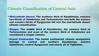 Climate Classification of Central Asia:
Mid-Latitude Desert: The southern third of Kazakhstan, western
two-thirds of Uzbekistan and Turkmenistan and both the eastern
and western thirds of Kyrgyzstan fall into the mid-latitude desert
climate classification.
Steppe: The middle third of Kazakhstan, the western third of
Turkmenistan and most of the western third of Uzbekistan are
considered a steppe climate.
Humid Continental: The humid continental climate designation
belongs to central and northern Kazakhstan, eastern
Uzbekistan, central Kyrgyzstan and nearly all of Tajikistan.
 