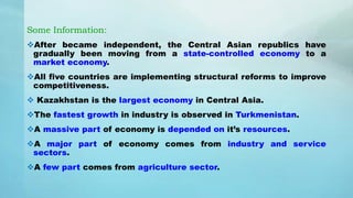 Some Information:
After became independent, the Central Asian republics have
gradually been moving from a state-controlled economy to a
market economy.
All five countries are implementing structural reforms to improve
competitiveness.
 Kazakhstan is the largest economy in Central Asia.
The fastest growth in industry is observed in Turkmenistan.
A massive part of economy is depended on it’s resources.
A major part of economy comes from industry and service
sectors.
A few part comes from agriculture sector.
 