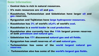 Some Information:
 Central Asia is rich in natural resources.
 It’s main resources are oil and gas.
 Kazakhstan, Turkmenistan and Uzbekistan have larger oil and
gas reserves.
 Kyrgyzstan and Tajikistan have large hydropower resources.
 Kazakhstan has 3% of world’s oil,4% of world’s coal.
 Kazakhstan is a world leader in coal production.
 Kazakhstan also currently has the 11th largest proven reserves
of both petroleum and natural gas.
 Uzbekistan has 171 discovered natural gas and oil fields.
 Kyrgyzstan has small reserves of oil and natural gas.
 Turkmenistan has some of the world largest natural gas
reserves.
 Turkmenistan also has some of the world’s largest gas fields.
 
