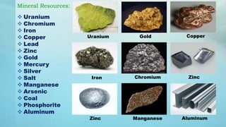 Mineral Resources:
 Uranium
 Chromium
 Iron
 Copper
 Lead
 Zinc
 Gold
 Mercury
 Silver
 Salt
 Manganese
 Arsenic
 Coal
 Phosphorite
 Aluminum
Zinc
Uranium Gold Copper
Iron Chromium Zinc
Manganese Aluminum
 