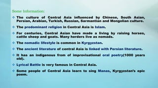 Some Information:
 The culture of Central Asia influenced by Chinese, South Asian,
Persian, Arabian, Turkish, Russian, Sarmantian and Mongolian culture.
 The predominant religion in Central Asia is Islam.
 For centuries, Central Asian have made a living by raising horses,
cattle sheep and goats. Many herders live as nomads.
 The nomadic lifestyle is common in Kyrgyzstan.
 The ancient literature of central Asia is linked with Persian literature.
 It has an indigenous from of improvisational oral poetry(1000 years
old).
 Lyrical Battle is very famous in Central Asia.
 Some people of Central Asia learn to sing Manas, Kyrgyzstan’s epic
poem.
 