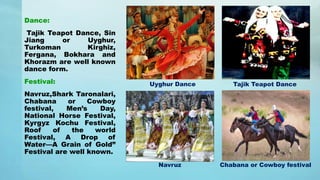 Dance:
Tajik Teapot Dance, Sin
Jiang or Uyghur,
Turkoman Kirghiz,
Fergana, Bokhara and
Khorazm are well known
dance form.
Festival:
Navruz,Shark Taronalari,
Chabana or Cowboy
festival, Men’s Day,
National Horse Festival,
Kyrgyz Kochu Festival,
Roof of the world
Festival, A Drop of
Water—A Grain of Gold”
Festival are well known.
Uyghur Dance Tajik Teapot Dance
Navruz Chabana or Cowboy festival
 