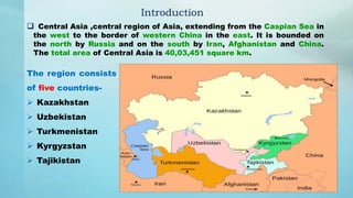  Central Asia ,central region of Asia, extending from the Caspian Sea in
the west to the border of western China in the east. It is bounded on
the north by Russia and on the south by Iran, Afghanistan and China.
The total area of Central Asia is 40,03,451 square km.
Introduction
The region consists
of five countries-
 Kazakhstan
 Uzbekistan
 Turkmenistan
 Kyrgyzstan
 Tajikistan
 