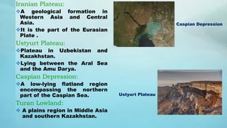Iranian Plateau:
A geological formation in
Western Asia and Central
Asia.
It is the part of the Eurasian
Plate .
Ustyurt Plateau:
Plateau in Uzbekistan and
Kazakhstan.
Lying between the Aral Sea
and the Amu Darya.
Caspian Depression:
A low-lying flatland region
encompassing the northern
part of the Caspian Sea.
Turan Lowland:
 A plains region in Middle Asia
and southern Kazakhstan.
Caspian Depression
Ustyurt Plateau
 