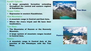 Kazakh Uplands:
 A large peneplain formation extending
throughout the central and eastern regions
of Kazakhstan.
Turgay Valley:
 Depression in western Kazakhstan.
Altai Mountains:
 A mountain range in Central and East Asia.
 Where the rivers Irtysh and Ob have their
headwaters.
Tian Shan:
 The Mountains of Heaven or the Heavenly
Mountain.
 A large system of mountain ranges located
in Central Asia.
Pamirs:
 A mountain range in Central Asia at the
junction of the Himalayas with the Tian
Shan.
Tian Shan
Pamirs
 