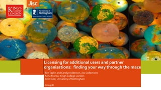 BenTaplin and Carolyn Alderson, Jisc Collections
Anna Franca, King’s College London
Ruth Dale, University of Nottingham
Group B
Licensing for additional users and partner
organisations: finding your way through the maze
 